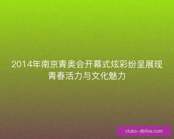 2014年南京青奥会开幕式炫彩纷呈展现青春活力与文化魅力