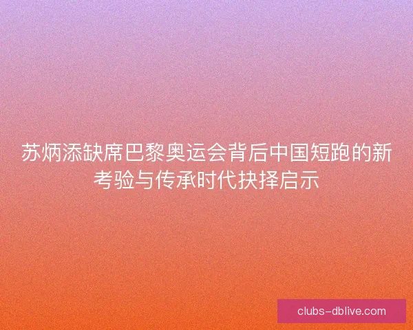 苏炳添缺席巴黎奥运会背后中国短跑的新考验与传承时代抉择启示