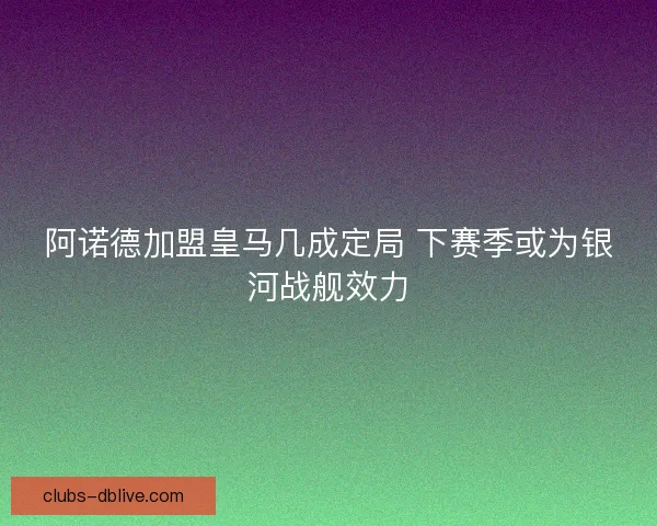 阿诺德加盟皇马几成定局 下赛季或为银河战舰效力