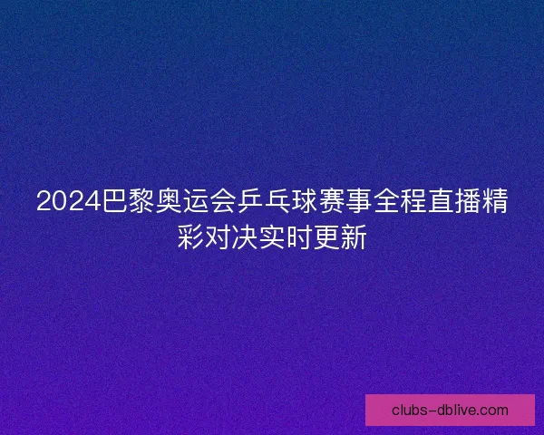 2024巴黎奥运会乒乓球赛事全程直播精彩对决实时更新 2024巴黎奥运会乒乓球赛事全程直播精彩对决实时更新