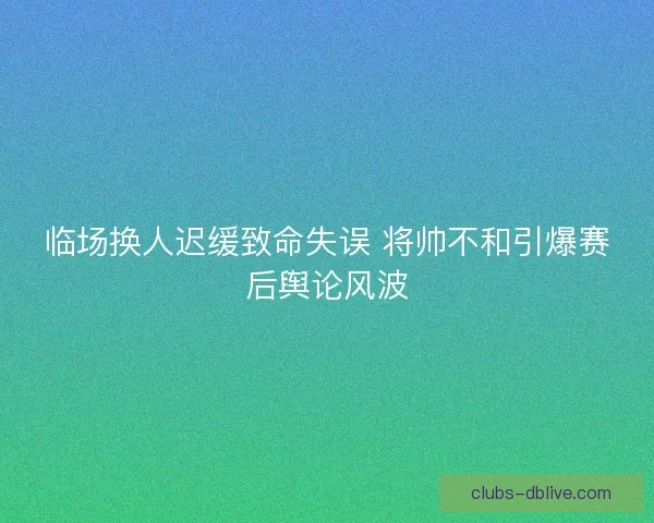 临场换人迟缓致命失误 将帅不和引爆赛后舆论风波