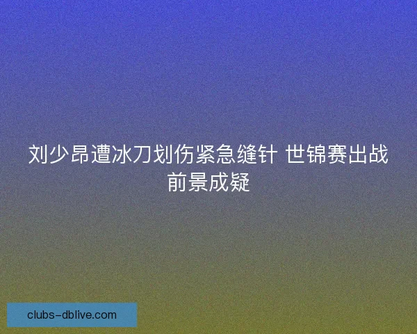 刘少昂遭冰刀划伤紧急缝针 世锦赛出战前景成疑 刘少昂遭冰刀划伤紧急缝针 世锦赛出战前景成疑