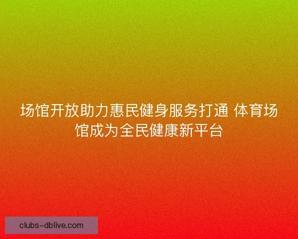 场馆开放助力惠民健身服务打通 体育场馆成为全民健康新平台