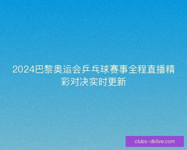 2024巴黎奥运会乒乓球赛事全程直播精彩对决实时更新
