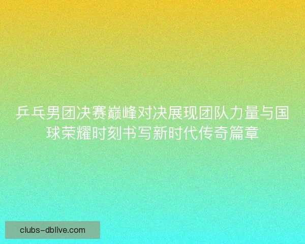 乒乓男团决赛巅峰对决展现团队力量与国球荣耀时刻书写新时代传奇篇章
