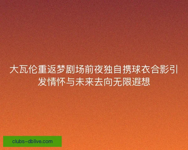 大瓦伦重返梦剧场前夜独自携球衣合影引发情怀与未来去向无限遐想