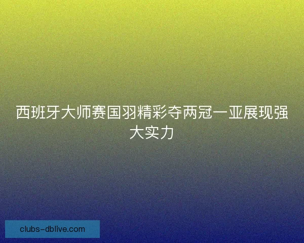 西班牙大师赛国羽精彩夺两冠一亚展现强大实力