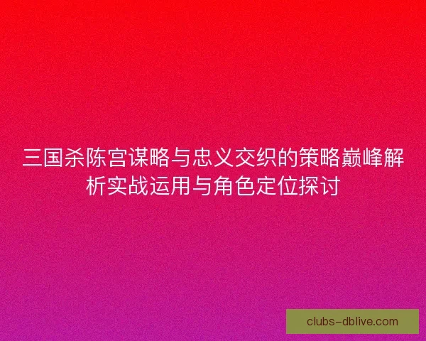 三国杀陈宫谋略与忠义交织的策略巅峰解析实战运用与角色定位探讨