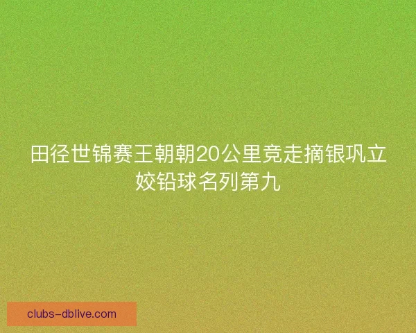 田径世锦赛王朝朝20公里竞走摘银巩立姣铅球名列第九 田径世锦赛王朝朝20公里竞走摘银巩立姣铅球名列第九