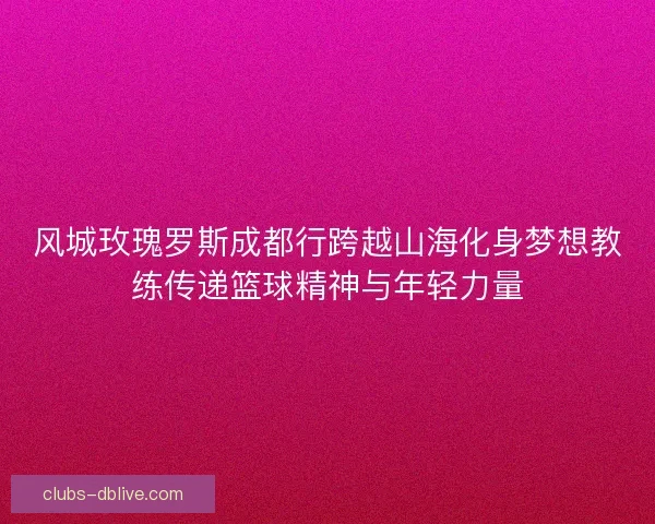 风城玫瑰罗斯成都行跨越山海化身梦想教练传递篮球精神与年轻力量 风城玫瑰罗斯成都行跨越山海化身梦想教练传递篮球精神与年轻力量