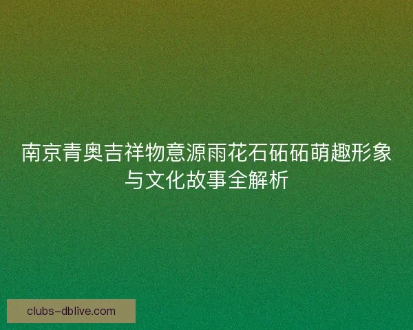 南京青奥吉祥物意源雨花石砳砳萌趣形象与文化故事全解析 南京青奥吉祥物意源雨花石砳砳萌趣形象与文化故事全解析