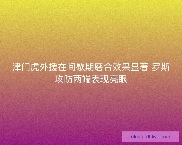 津门虎外援在间歇期磨合效果显著 罗斯攻防两端表现亮眼 津门虎外援在间歇期磨合效果显著 罗斯攻防两端表现亮眼
