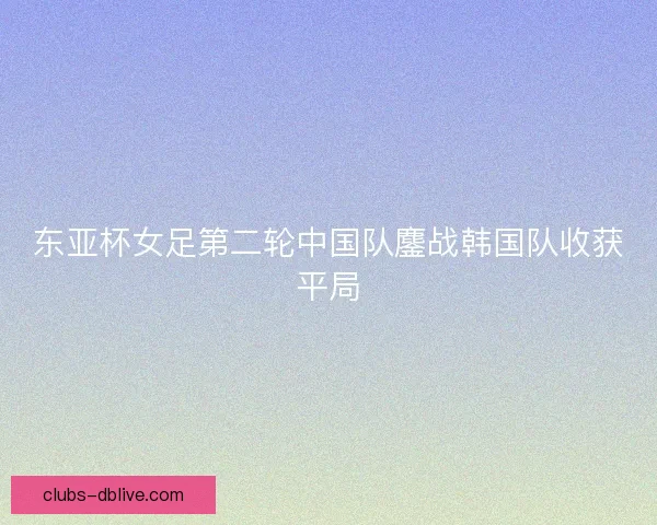 东亚杯女足第二轮中国队鏖战韩国队收获平局