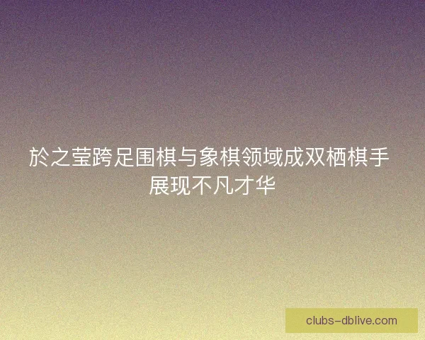 於之莹跨足围棋与象棋领域成双栖棋手 展现不凡才华