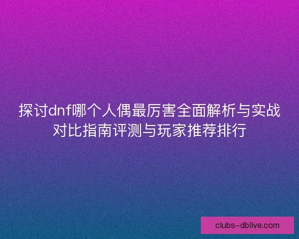 探讨dnf哪个人偶最厉害全面解析与实战对比指南评测与玩家推荐排行